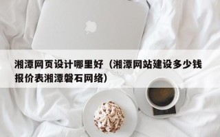 山东湘潭网页设计哪里好（湘潭网站建设多少钱 报价表湘潭磐石网络）