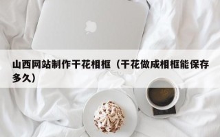 山东山西网站制作干花相框（干花做成相框能保存多久）
